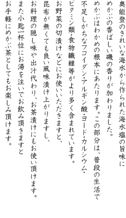 奥能登のきれいな海水から作られた海水塩の旨味にめかぶの香ばしい磯の香りが加わりました。めかぶはわかめの根本にあたります。この部分は、普段の生活で不足しがちなフコイダン・アルギン酸・ヨード・カルシウム・ビタミン類・食物繊維等がより多く含まれています。お野菜の切漬けなどにお使いいただきますと、昆布が無くても良い風味漬け上がりますし、お料理の隠し味や出汁代わり、お茶漬けにもお使い頂けます。また小匙一杯位にお湯を注いでお飲み頂きますとお手軽にめかぶ茶としてもお楽しみ頂けます。