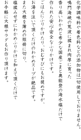 化学調味料や着色料などの添加物は一切使用しておりません。鳴門海峡の荒波に揉まれ肉厚に育った香り高いわかめと希少な国産ごまと奥能登の海水塩だけで作られた安心・安全なふりかけです。ごはんにふりかけたり、おむすびにもお奨めですが、お湯を注いで頂くだけのわかめスープが絶品です。また大根を薄めの短冊に切り、塩揉みせずにわかめふりかけと和えて頂くだけでお手軽に大根サラダもお作り頂けます。