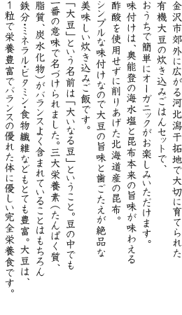 金沢市郊外に広がる河北潟干拓地で大切に育てられた有機大豆の炊き込みごはんセットで、おうちで簡単にオーガニックがお楽しみいただけます。味付けは、奥能登の海水塩と昆布本来の旨味が味わえる酢酸を使用せずに削りあげた北海道産の昆布。シンプルな味付けなので大豆の旨味と歯ごたえが絶品な美味しい炊き込みご飯です。「大豆」という名前は「大いなる豆」ということ。豆の中でも一番の意味で名づけられました。三大栄養素（たんぱく質、脂質、炭水化物）がバランスよく含まれていることはもちろん鉄分・ミネラル・ビタミン・食物繊維などもとても豊富。大豆は、1粒で栄養豊富でバランスの優れた体に優しい完全栄養食です。